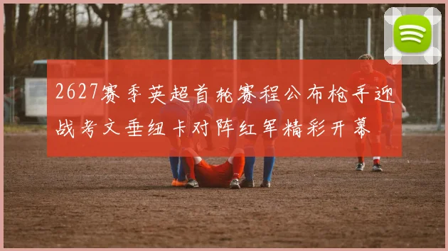 2627赛季英超首轮赛程公布枪手迎战考文垂纽卡对阵红军精彩开幕