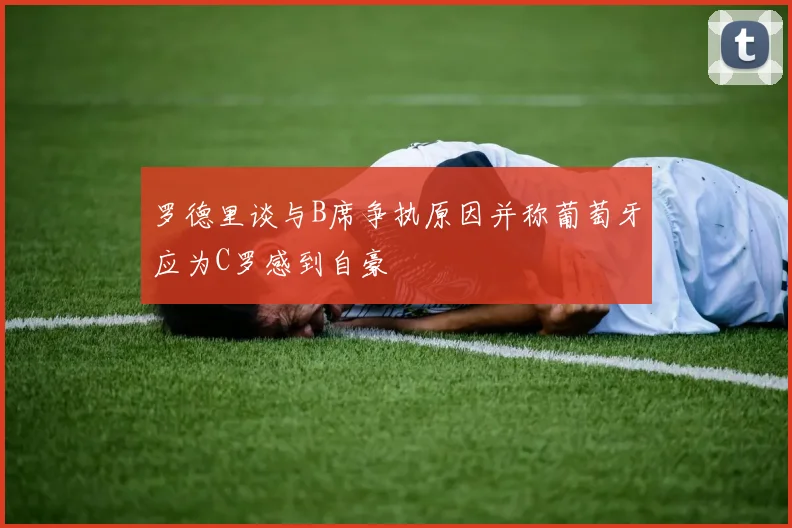 罗德里谈与B席争执原因并称葡萄牙应为C罗感到自豪