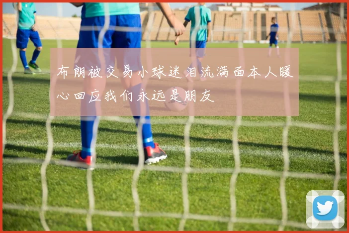 布朗被交易小球迷泪流满面本人暖心回应我们永远是朋友