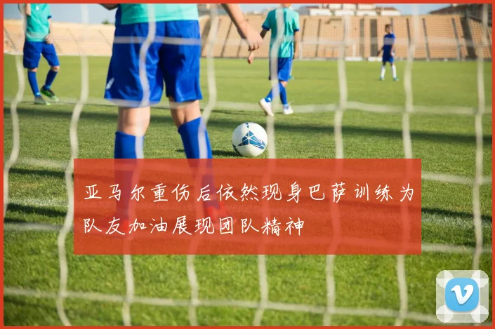 亚马尔重伤后依然现身巴萨训练为队友加油展现团队精神