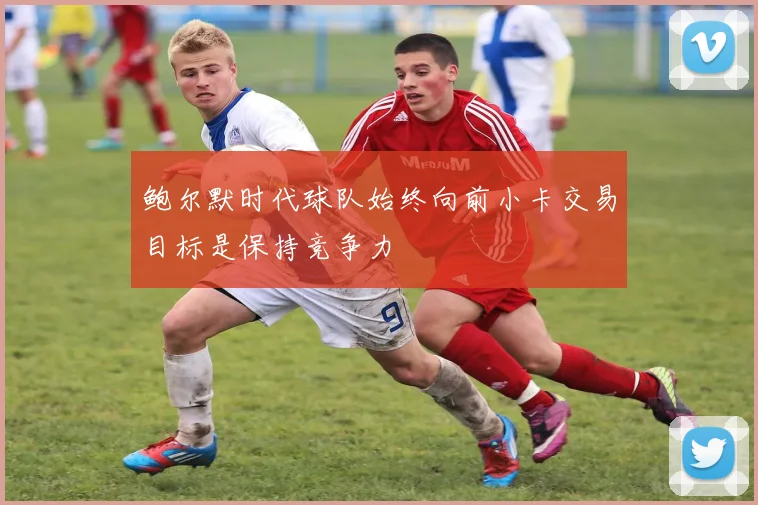 鲍尔默时代球队始终向前小卡交易目标是保持竞争力
