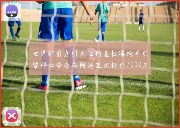 世界杯首秀引关注斯基拉曝枪手巴黎拜仁争夺布阿迪里尔标价7000万欧元