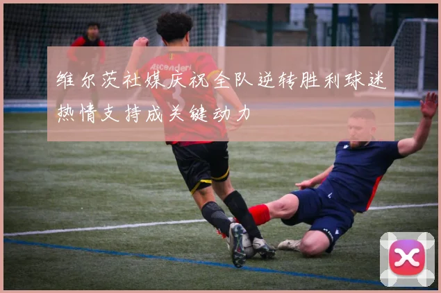 维尔茨社媒庆祝全队逆转胜利球迷热情支持成关键动力