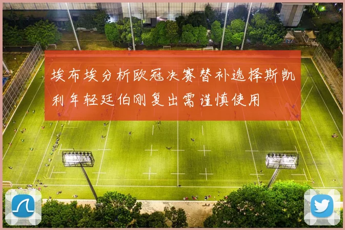 埃布埃分析欧冠决赛替补选择斯凯利年轻廷伯刚复出需谨慎使用