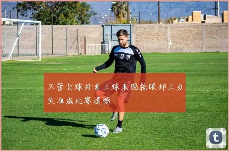 只管打球好看三球表现抢眼却三分失准成比赛遗憾
