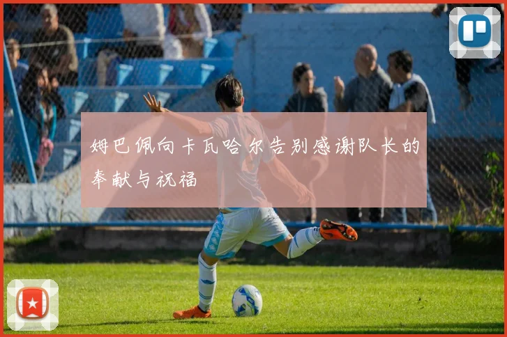 姆巴佩向卡瓦哈尔告别感谢队长的奉献与祝福