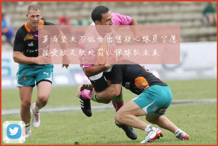 罗马坚决不低价出售核心球员宁愿接受欧足联处罚以保球队未来
