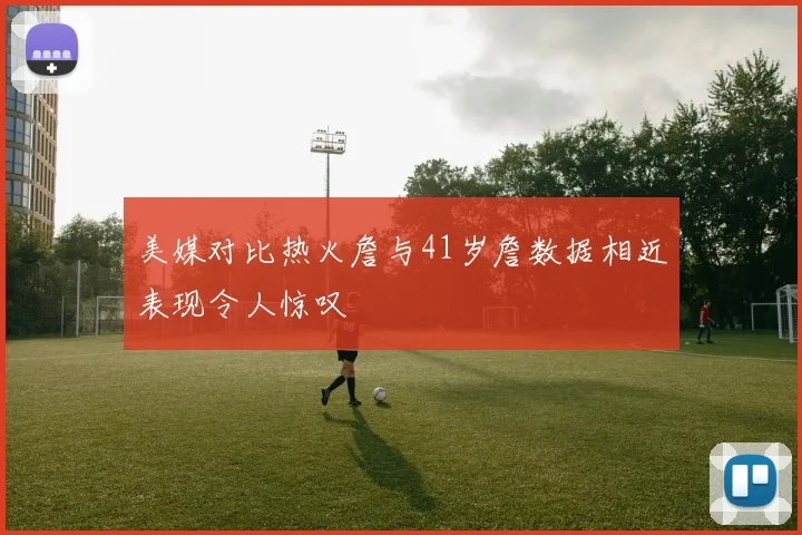 美媒对比热火詹与41岁詹数据相近表现令人惊叹