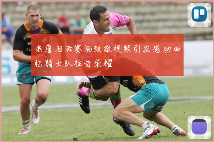 老詹泪洒赛场致敬视频引发感动回忆骑士队往昔荣耀