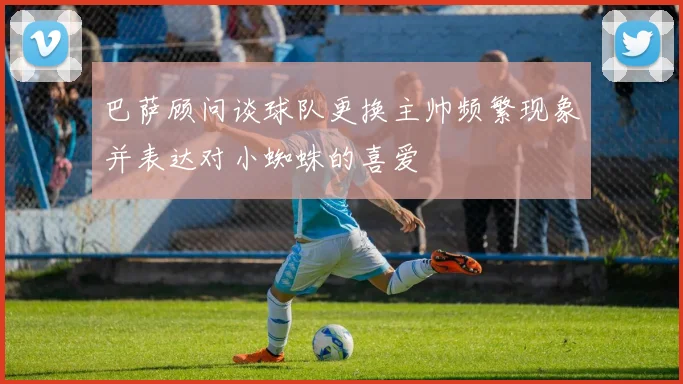 巴萨顾问谈球队更换主帅频繁现象并表达对小蜘蛛的喜爱