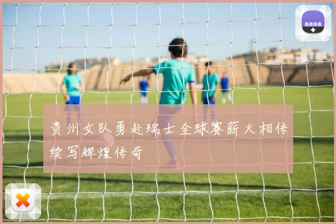 贵州女队勇赴瑞士全球赛薪火相传续写辉煌传奇