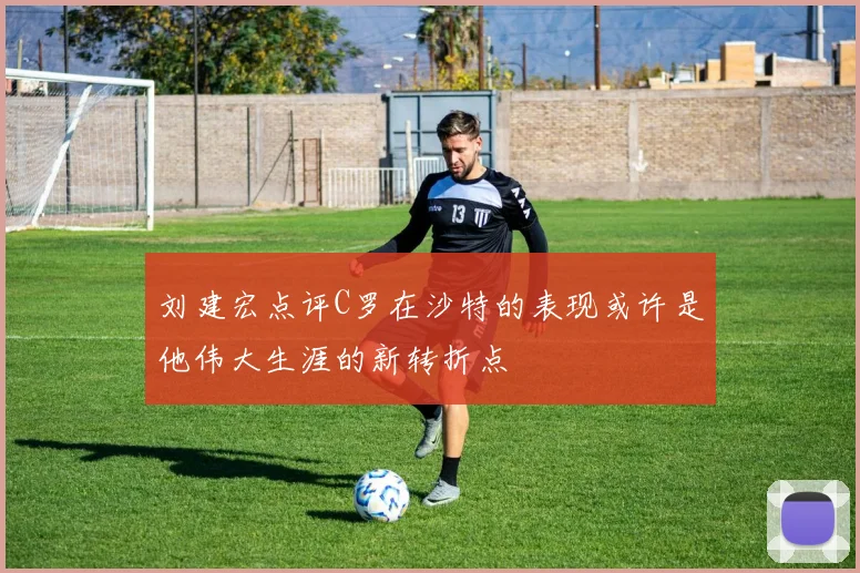 刘建宏点评C罗在沙特的表现或许是他伟大生涯的新转折点