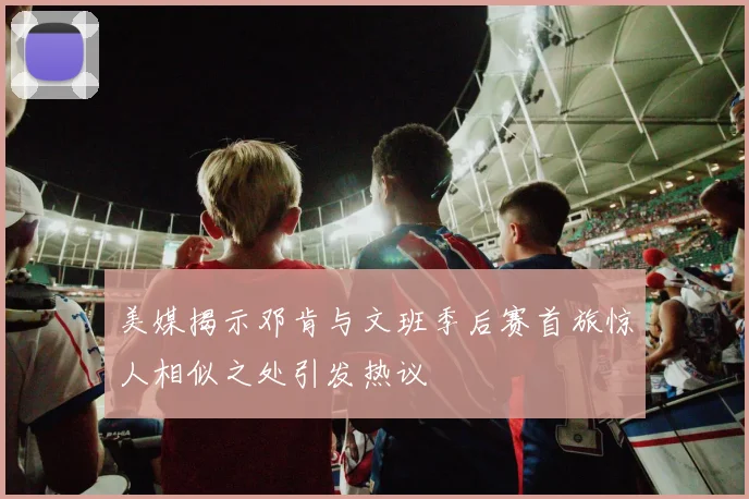 美媒揭示邓肯与文班季后赛首旅惊人相似之处引发热议