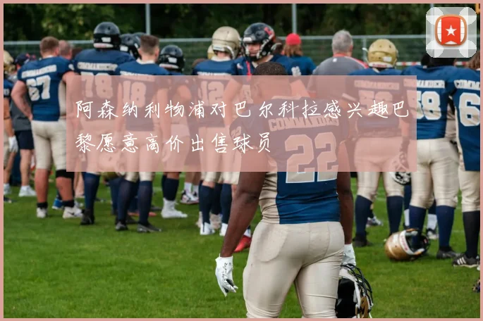 阿森纳利物浦对巴尔科拉感兴趣巴黎愿意高价出售球员