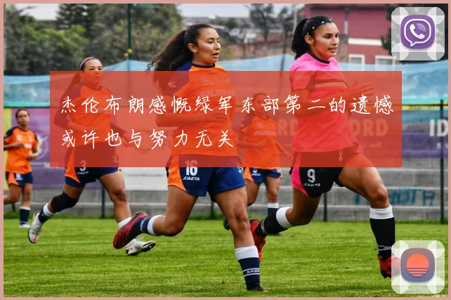 杰伦布朗感慨绿军东部第二的遗憾或许也与努力无关
