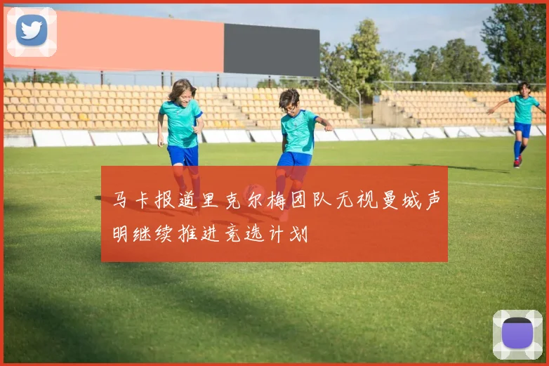 马卡报道里克尔梅团队无视曼城声明继续推进竞选计划