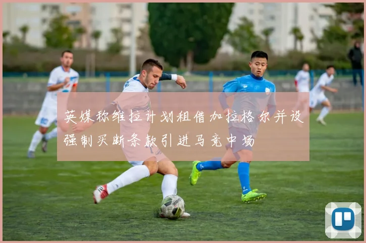 英媒称维拉计划租借加拉格尔并设强制买断条款引进马竞中场